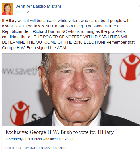  The post shows a picture of George H. W. Bush and links to a news story of him saying he will vote for Clinton. Mizrahi wrote: If Hillary wins it will because of white voters who care about people with disabilities. BTW, this is NOT a partisan thing. The same is true of Republican Sen. Richard Burr in NC who is running as the pro-PwDs candidate there.. THE POWER OF VOTERS WITH DISABILITIES WILL DETERMINE THE OUTCOME OF THE 2016 ELECTION! Remember that George H.W. Bush signed the ADA!